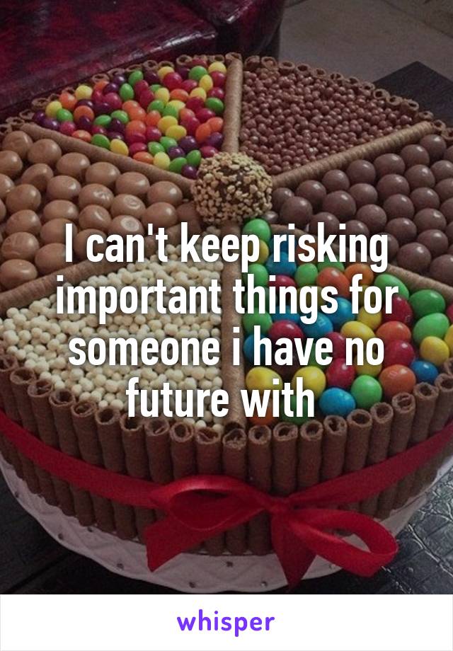 I can't keep risking important things for someone i have no future with 