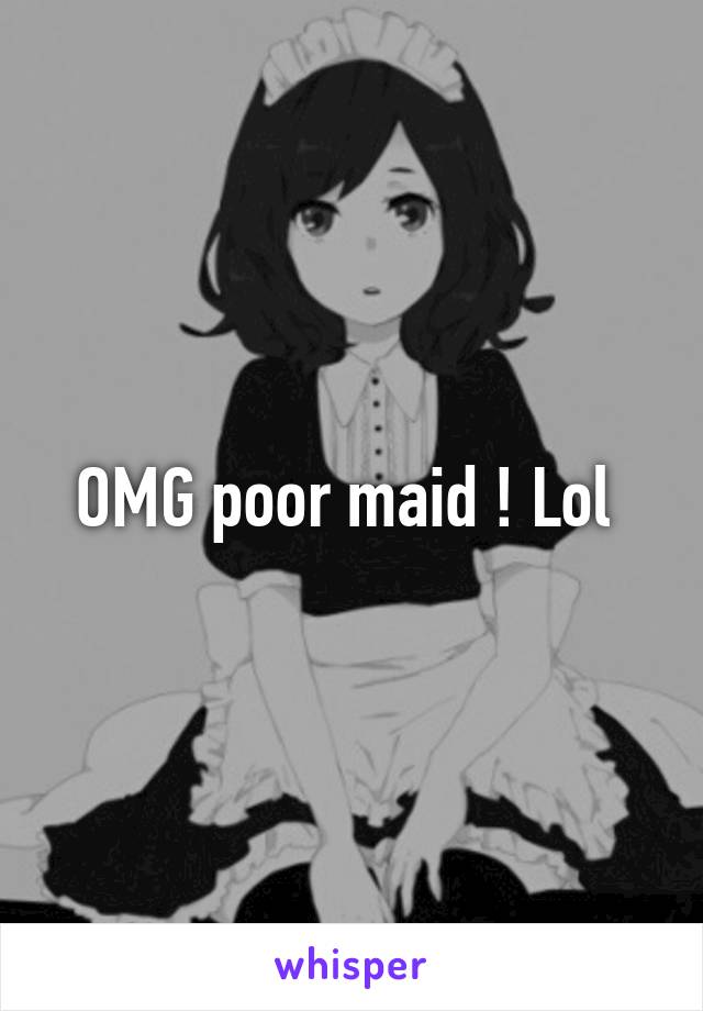 OMG poor maid ! Lol 