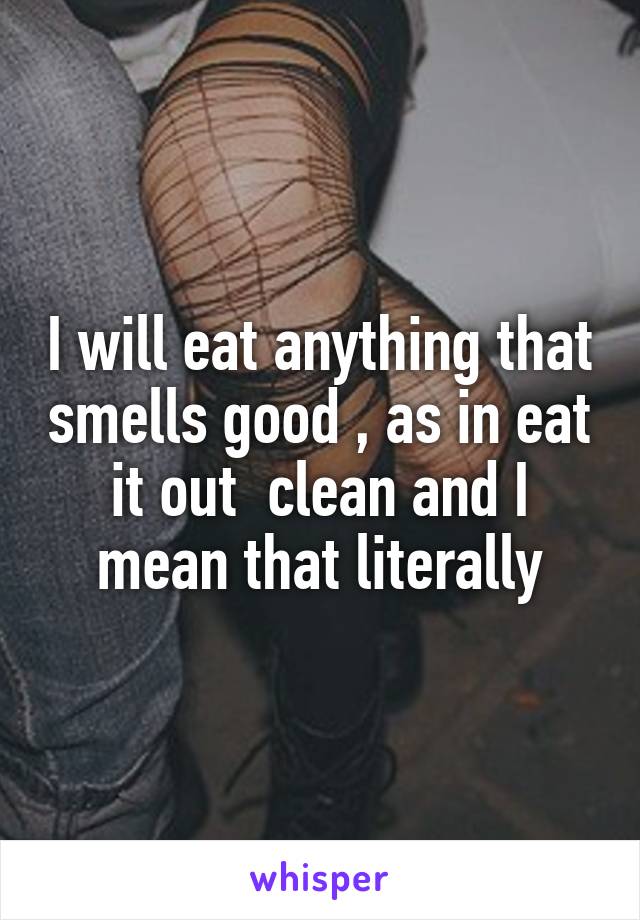 I will eat anything that smells good , as in eat it out  clean and I mean that literally