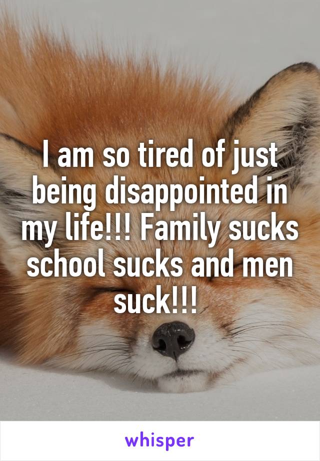 I am so tired of just being disappointed in my life!!! Family sucks school sucks and men suck!!! 