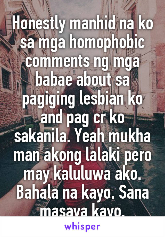 Honestly manhid na ko sa mga homophobic comments ng mga babae about sa pagiging lesbian ko and pag cr ko sakanila. Yeah mukha man akong lalaki pero may kaluluwa ako. Bahala na kayo. Sana masaya kayo.