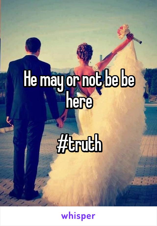 He may or not be be here

#truth