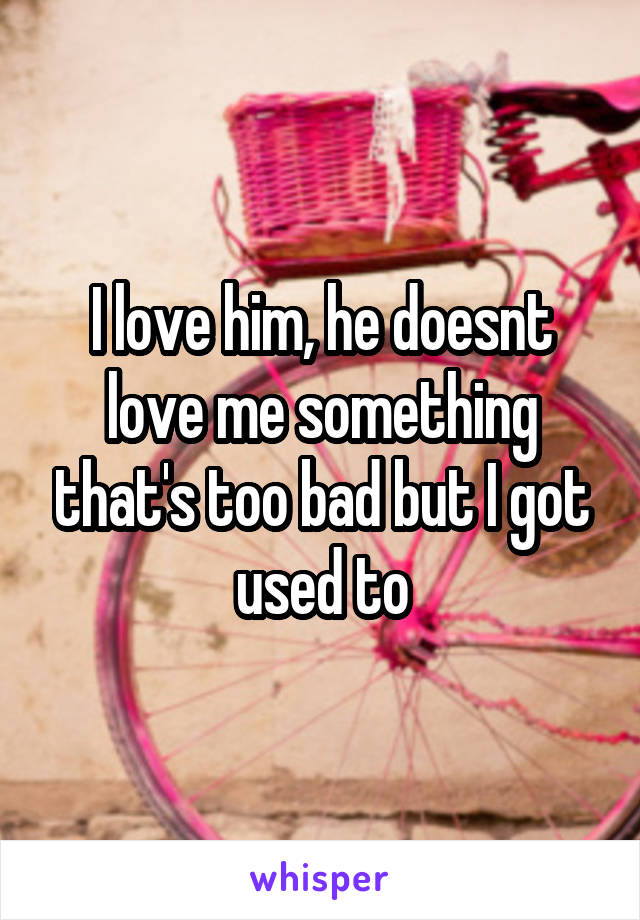 I love him, he doesnt love me something that's too bad but I got used to