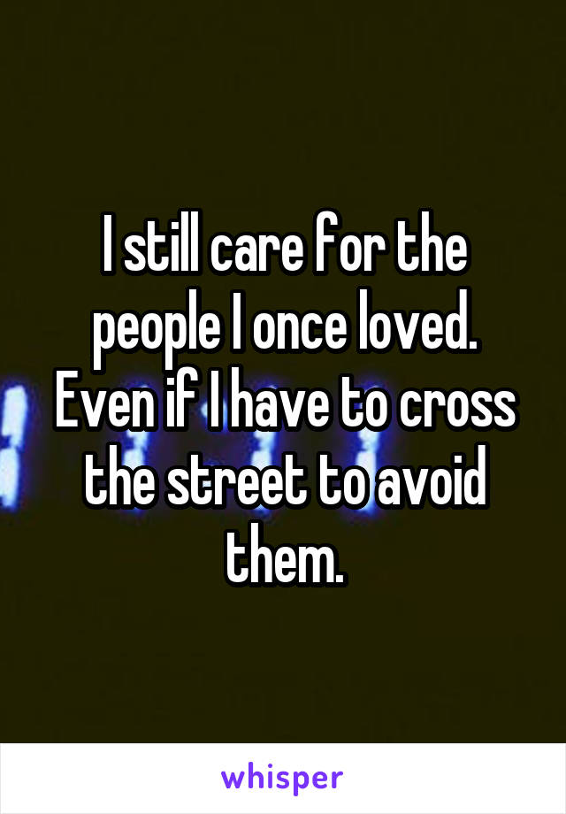 I still care for the people I once loved. Even if I have to cross the street to avoid them.