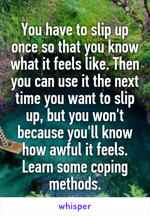 You have to slip up once so that you know what it feels like. Then you can use it the next time you want to slip up, but you won't because you'll know how awful it feels. Learn some coping methods.