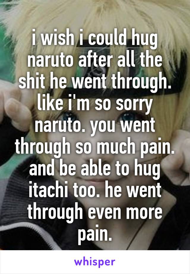 i wish i could hug naruto after all the shit he went through. like i'm so sorry naruto. you went through so much pain. and be able to hug itachi too. he went through even more pain.