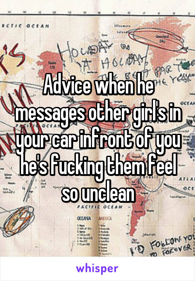Advice when he messages other girl's in your car infront of you he's fucking them feel so unclean