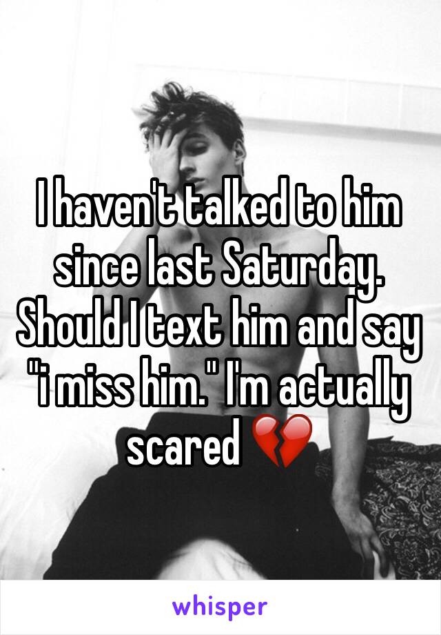 I haven't talked to him since last Saturday. Should I text him and say "i miss him." I'm actually scared 💔