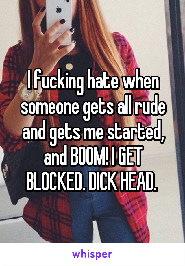 I fucking hate when someone gets all rude and gets me started, and BOOM! I GET BLOCKED. DICK HEAD. 