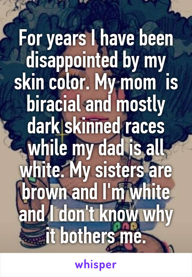 For years I have been disappointed by my skin color. My mom  is biracial and mostly dark skinned races while my dad is all white. My sisters are brown and I'm white and I don't know why it bothers me.