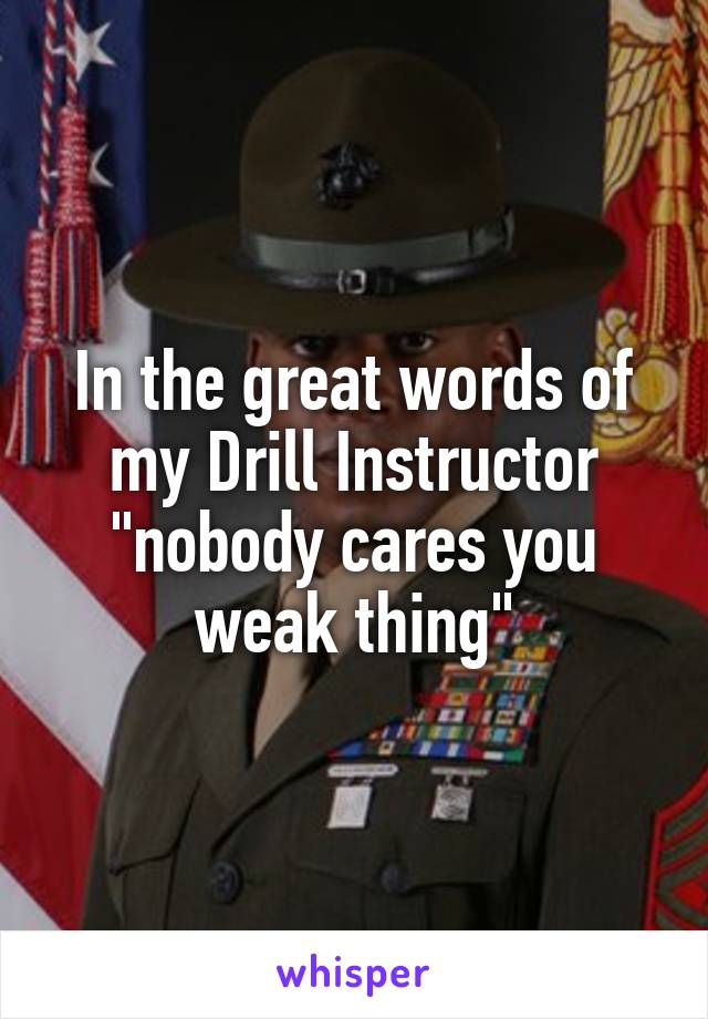 In the great words of my Drill Instructor "nobody cares you weak thing"