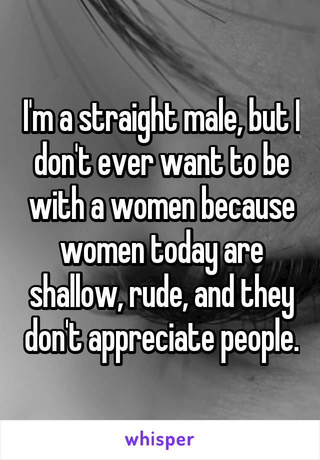 I'm a straight male, but I don't ever want to be with a women because women today are shallow, rude, and they don't appreciate people.
