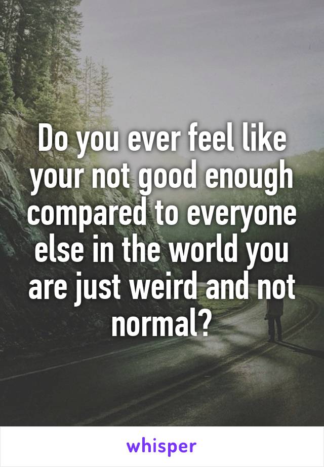 Do you ever feel like your not good enough compared to everyone else in the world you are just weird and not normal?