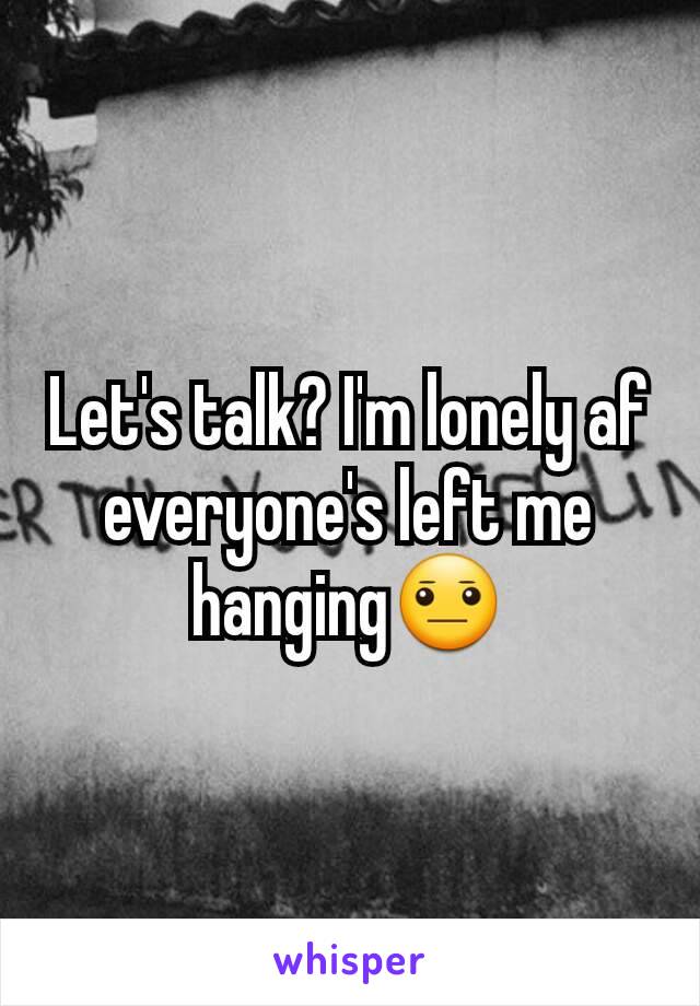 Let's talk? I'm lonely af everyone's left me hanging😐