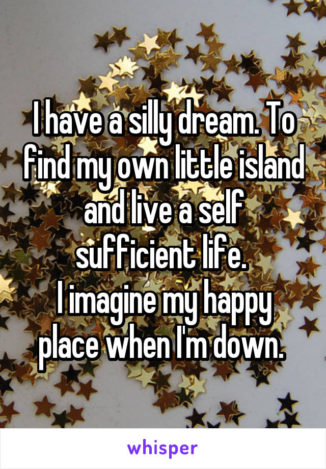I have a silly dream. To find my own little island and live a self sufficient life. 
I imagine my happy place when I'm down. 