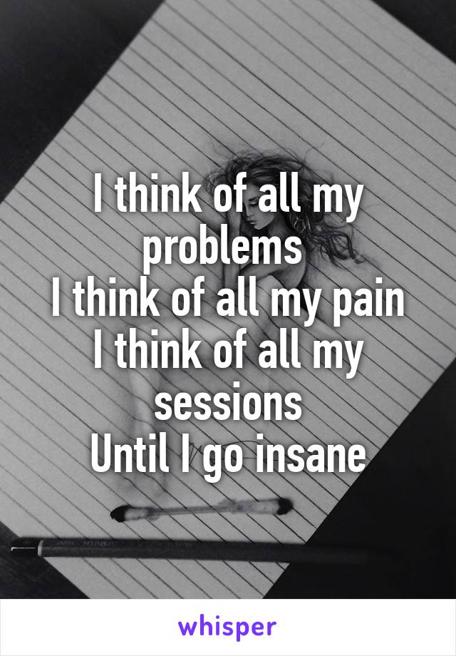 I think of all my problems 
I think of all my pain
I think of all my sessions
Until I go insane