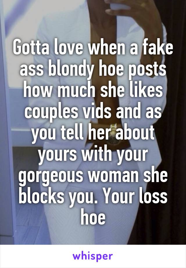 Gotta love when a fake ass blondy hoe posts how much she likes couples vids and as you tell her about yours with your gorgeous woman she blocks you. Your loss hoe