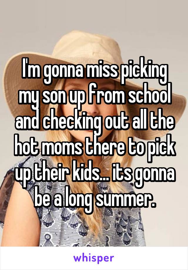 I'm gonna miss picking my son up from school and checking out all the hot moms there to pick up their kids... its gonna be a long summer.