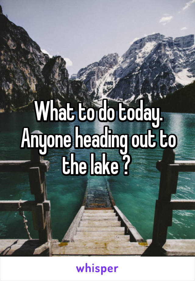 What to do today. Anyone heading out to the lake ? 