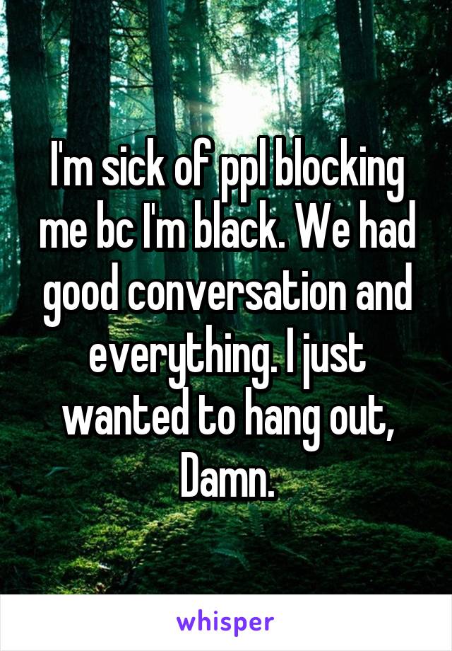 I'm sick of ppl blocking me bc I'm black. We had good conversation and everything. I just wanted to hang out, Damn.