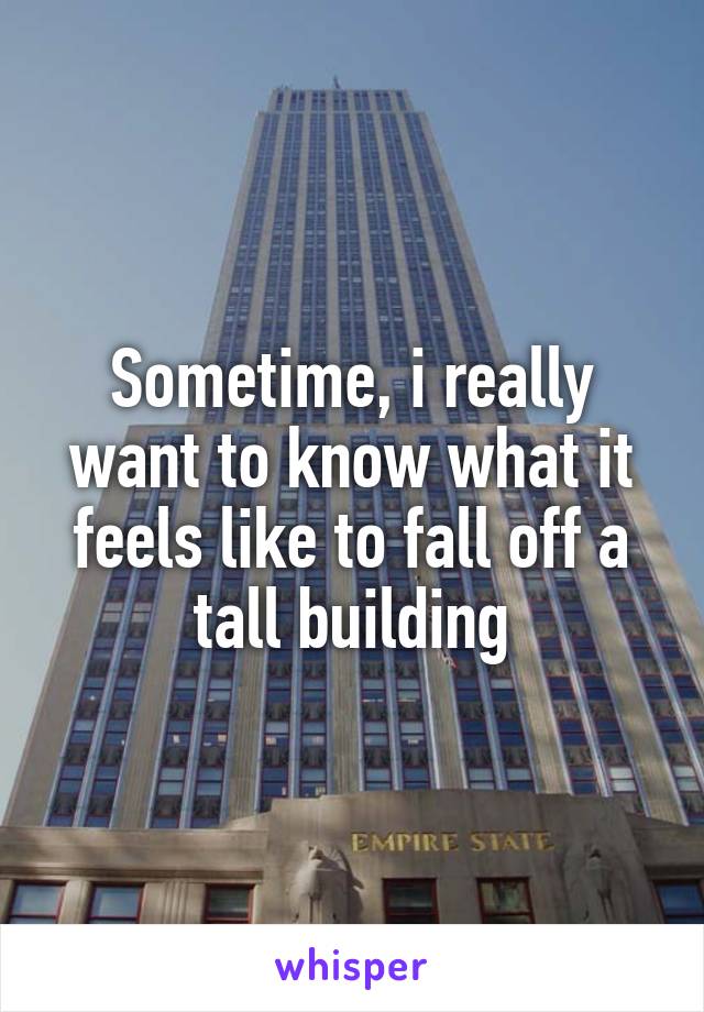 Sometime, i really want to know what it feels like to fall off a tall building