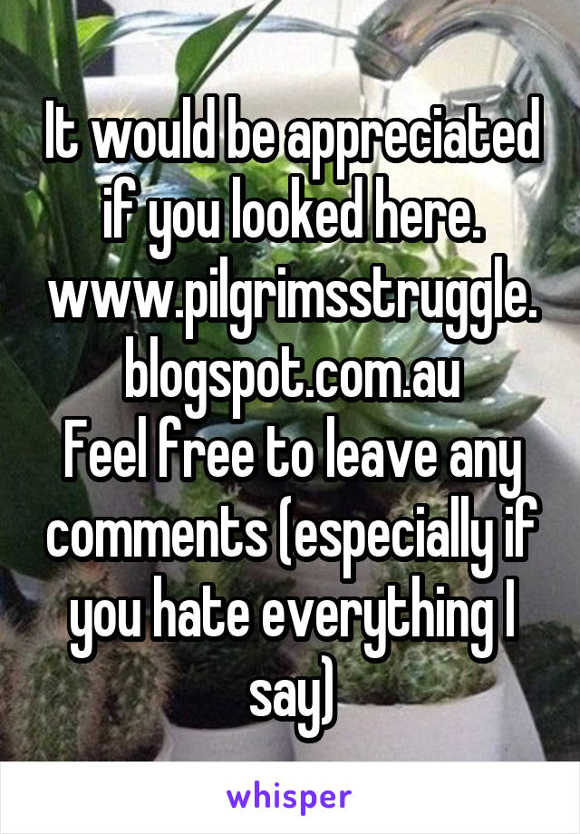 It would be appreciated if you looked here. www.pilgrimsstruggle.blogspot.com.au
Feel free to leave any comments (especially if you hate everything I say)