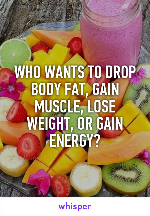 WHO WANTS TO DROP BODY FAT, GAIN MUSCLE, LOSE WEIGHT, OR GAIN ENERGY?