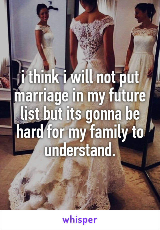 i think i will not put marriage in my future list but its gonna be hard for my family to understand.