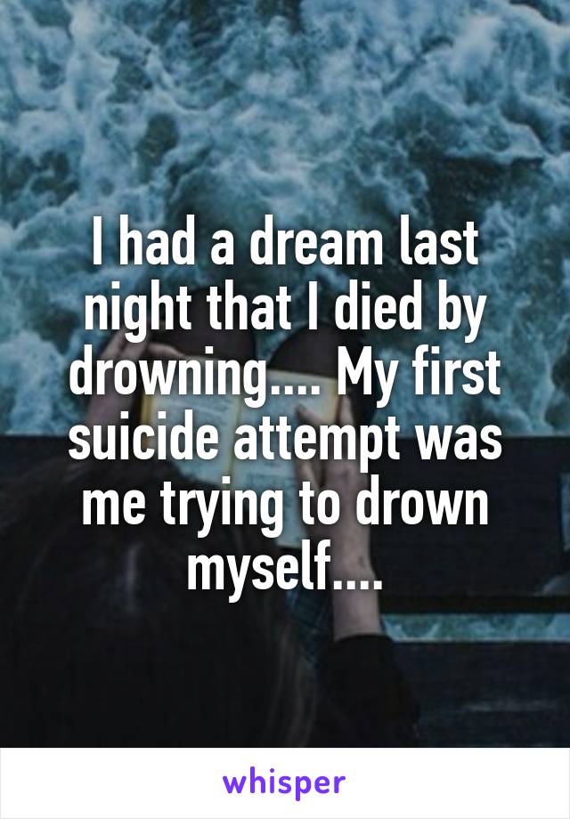I had a dream last night that I died by drowning.... My first suicide attempt was me trying to drown myself....