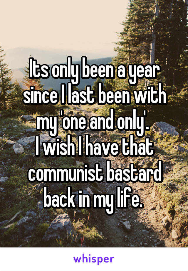 Its only been a year since I last been with my 'one and only'. 
I wish I have that communist bastard back in my life. 