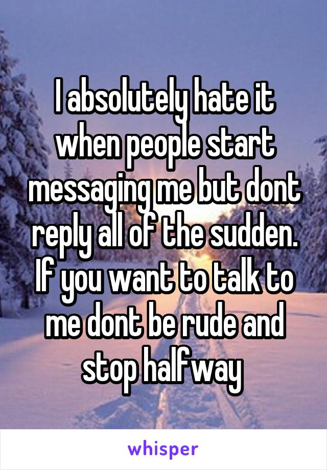 I absolutely hate it when people start messaging me but dont reply all of the sudden. If you want to talk to me dont be rude and stop halfway 