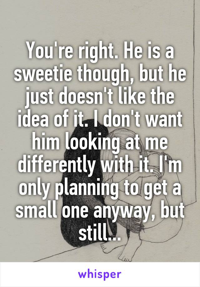 You're right. He is a sweetie though, but he just doesn't like the idea of it. I don't want him looking at me differently with it. I'm only planning to get a small one anyway, but still...