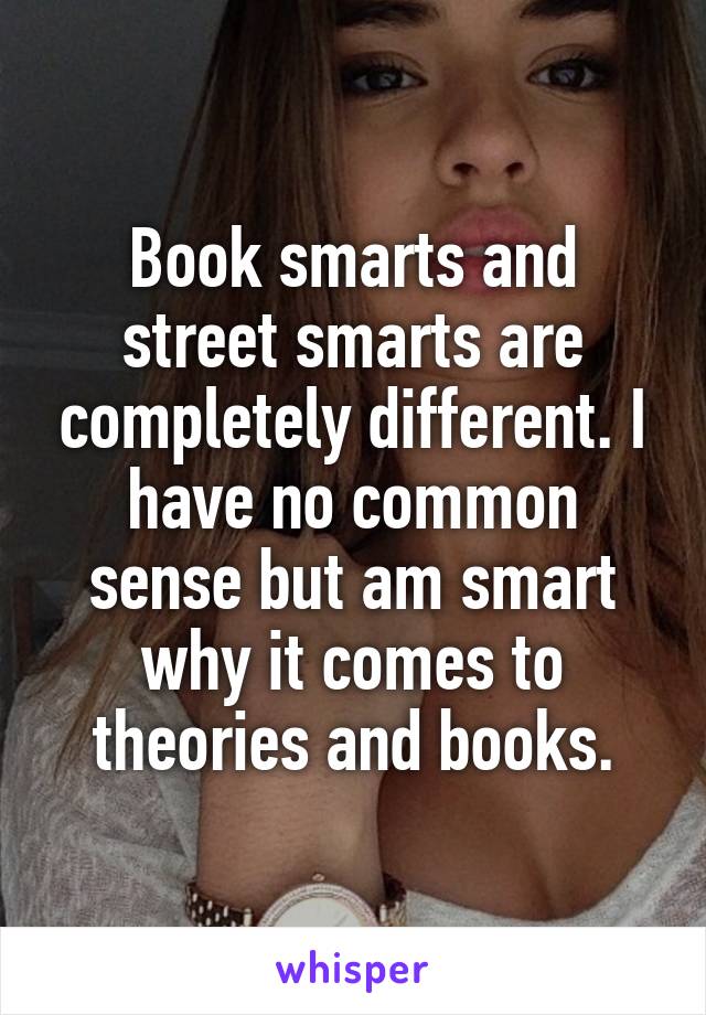 Book smarts and street smarts are completely different. I have no common sense but am smart why it comes to theories and books.