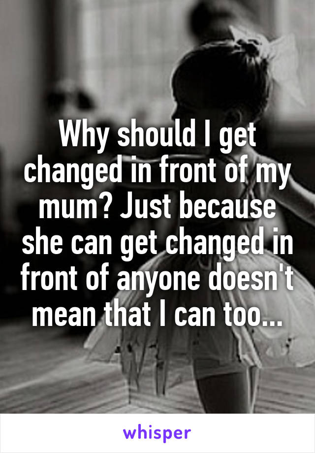 Why should I get changed in front of my mum? Just because she can get changed in front of anyone doesn't mean that I can too...