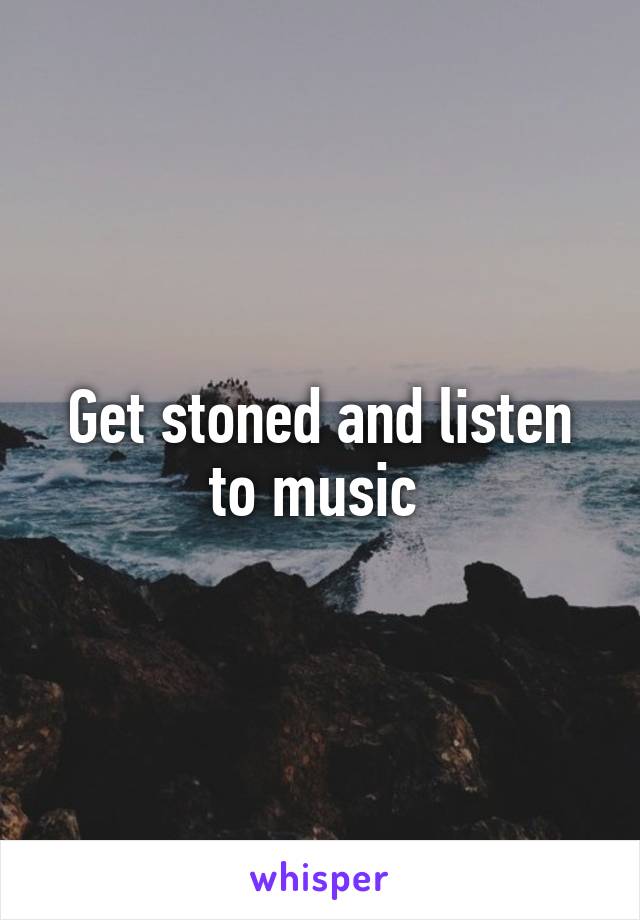 Get stoned and listen to music 