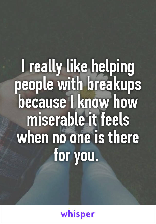 I really like helping people with breakups because I know how miserable it feels when no one is there for you. 