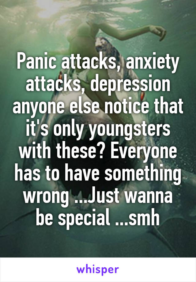 Panic attacks, anxiety attacks, depression anyone else notice that it's only youngsters with these? Everyone has to have something wrong ...Just wanna be special ...smh