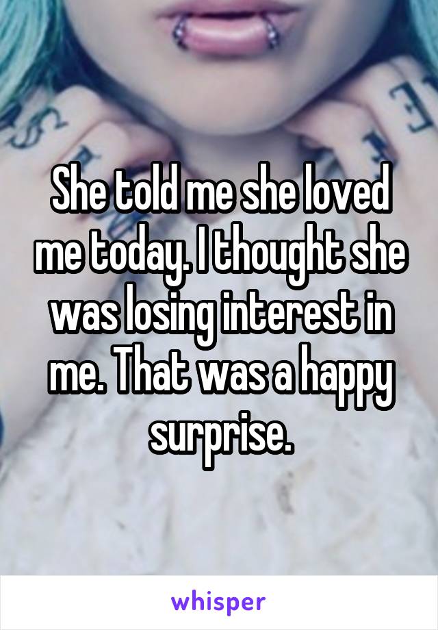 She told me she loved me today. I thought she was losing interest in me. That was a happy surprise.