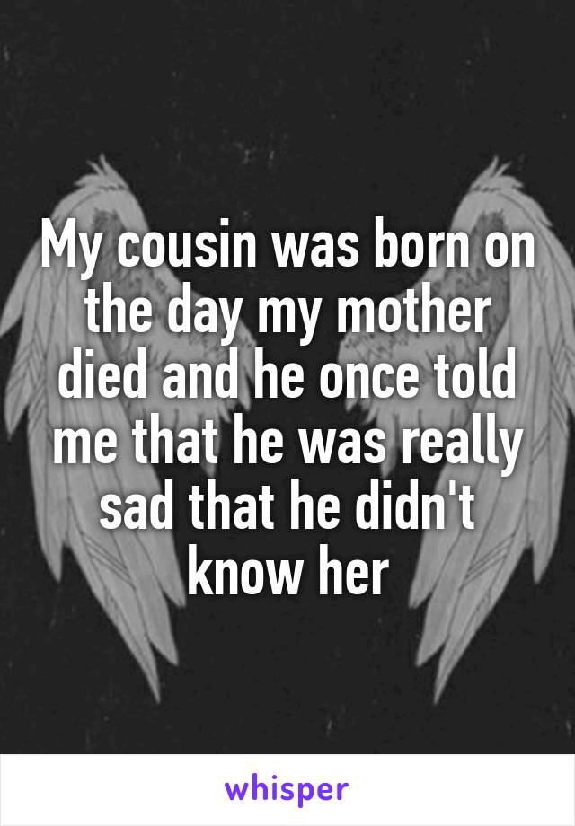 My cousin was born on the day my mother died and he once told me that he was really sad that he didn't know her