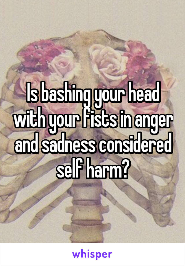 Is bashing your head with your fists in anger and sadness considered self harm?