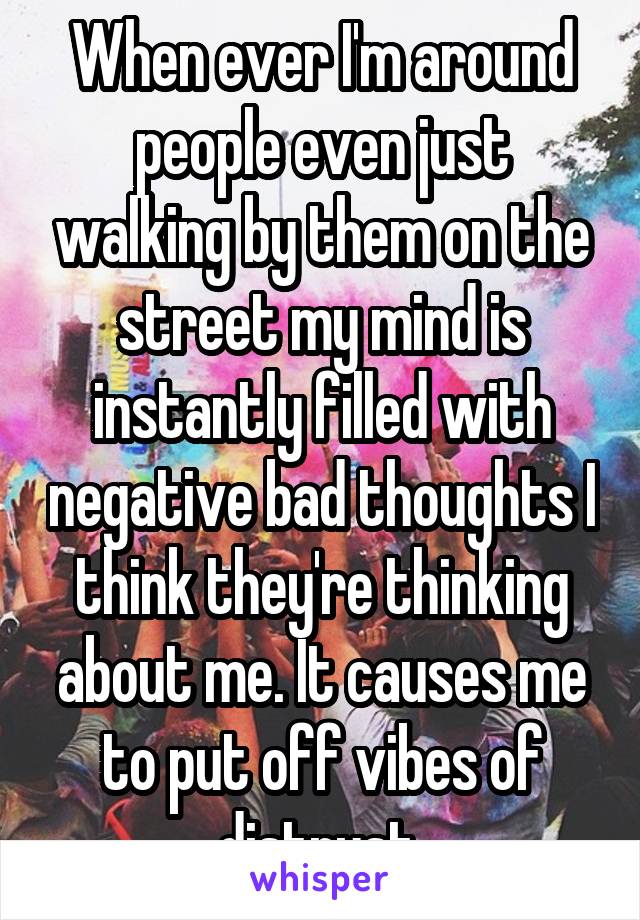 When ever I'm around people even just walking by them on the street my mind is instantly filled with negative bad thoughts I think they're thinking about me. It causes me to put off vibes of distrust.