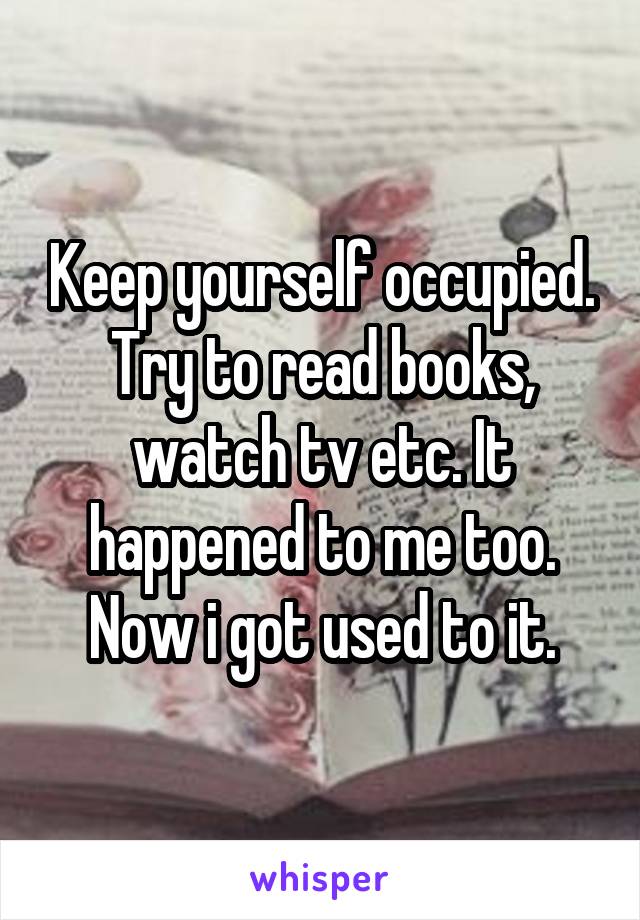 Keep yourself occupied. Try to read books, watch tv etc. It happened to me too. Now i got used to it.
