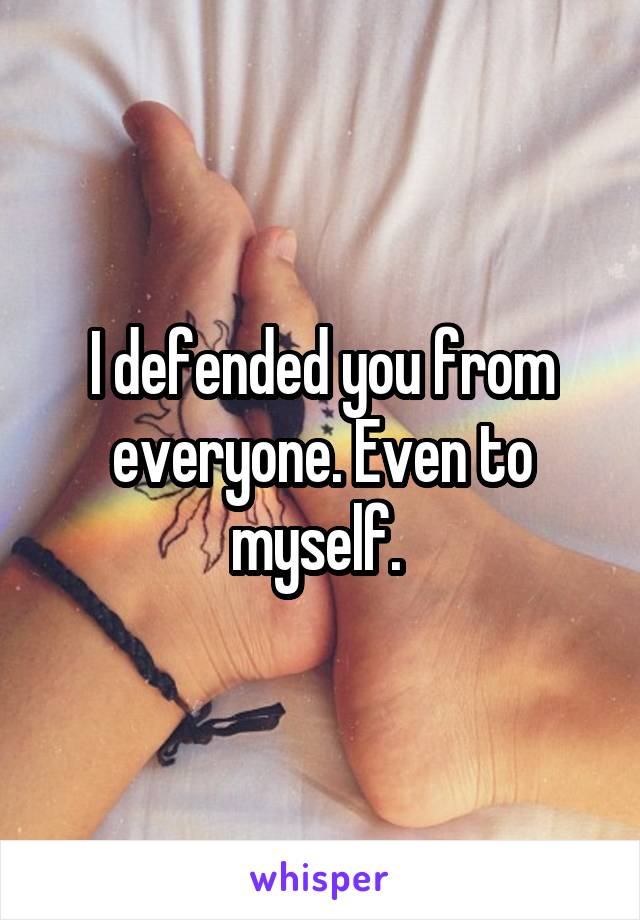 I defended you from everyone. Even to myself. 