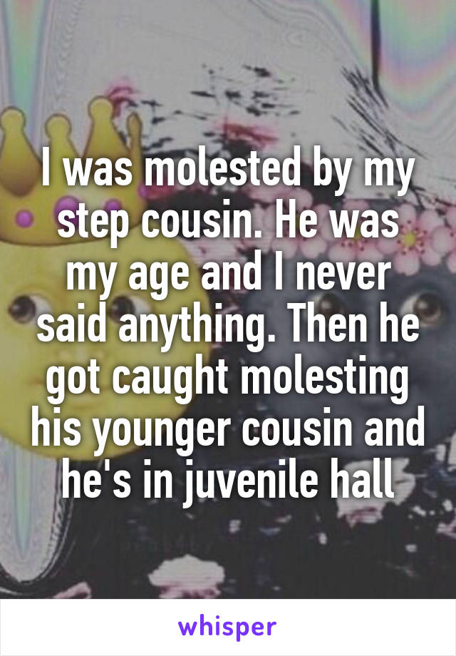 I was molested by my step cousin. He was my age and I never said anything. Then he got caught molesting his younger cousin and he's in juvenile hall