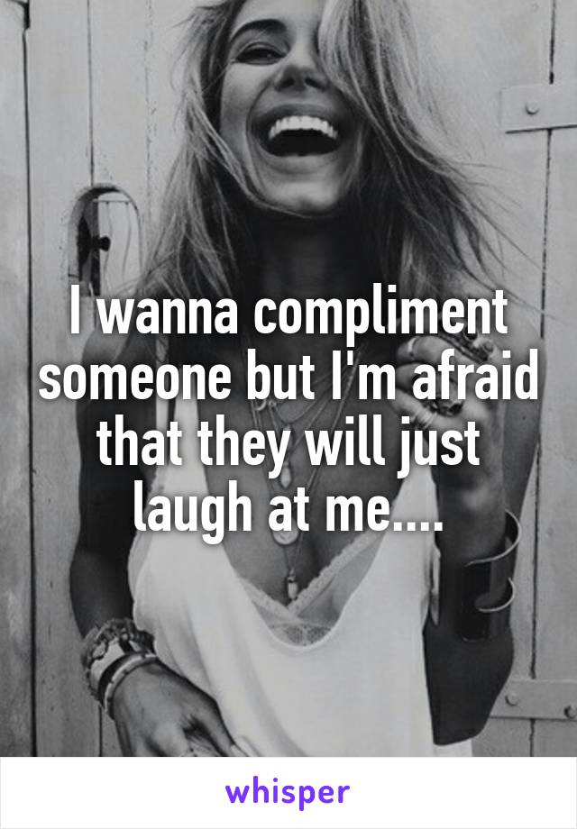 I wanna compliment someone but I'm afraid that they will just laugh at me....