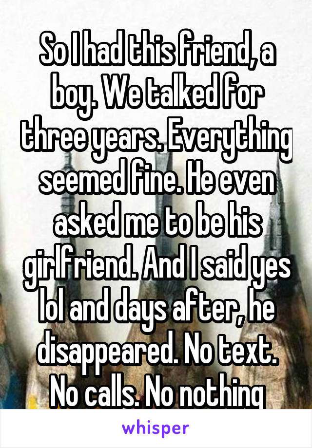 So I had this friend, a boy. We talked for three years. Everything seemed fine. He even asked me to be his girlfriend. And I said yes lol and days after, he disappeared. No text. No calls. No nothing