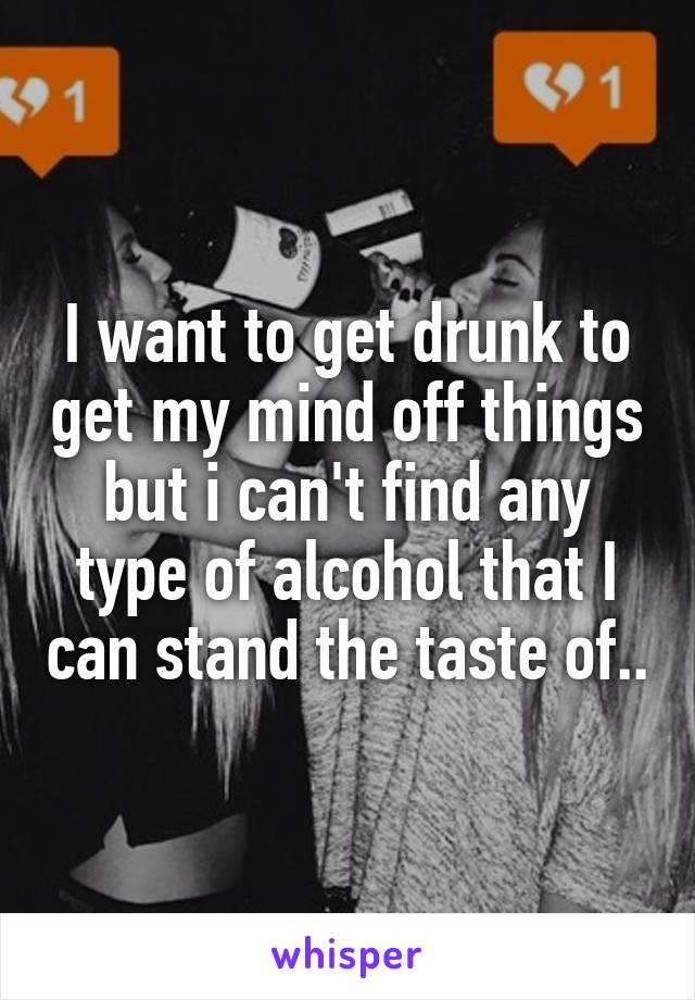 I want to get drunk to get my mind off things but i can't find any type of alcohol that I can stand the taste of..