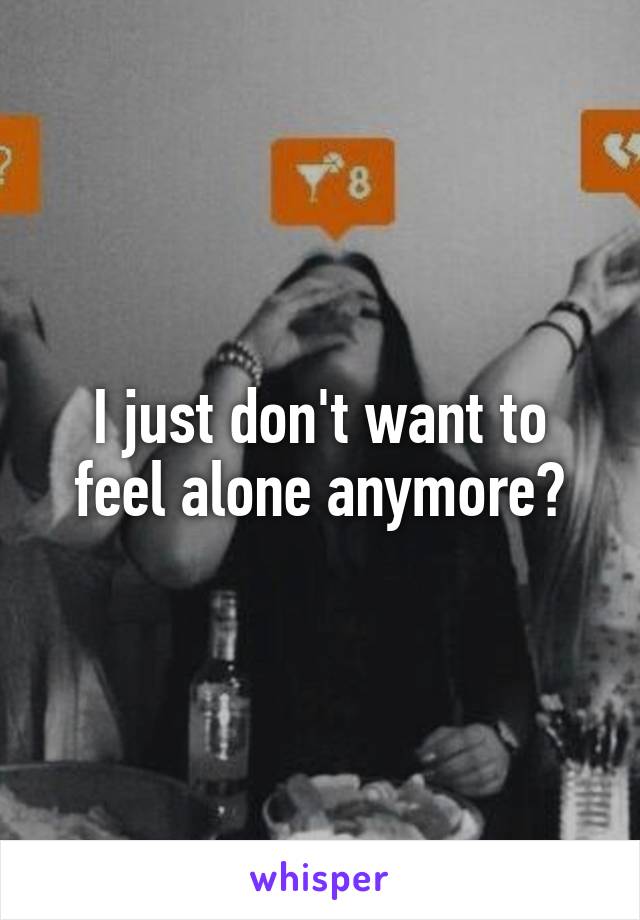 I just don't want to feel alone anymore😢