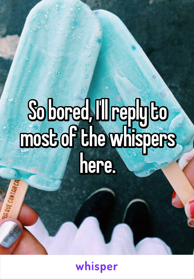 So bored, I'll reply to most of the whispers here.