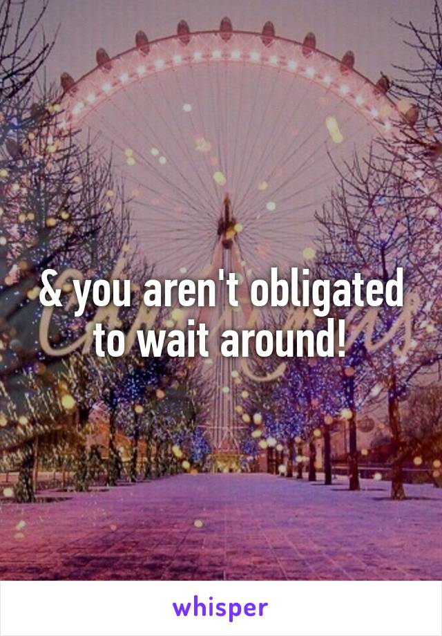 & you aren't obligated to wait around!